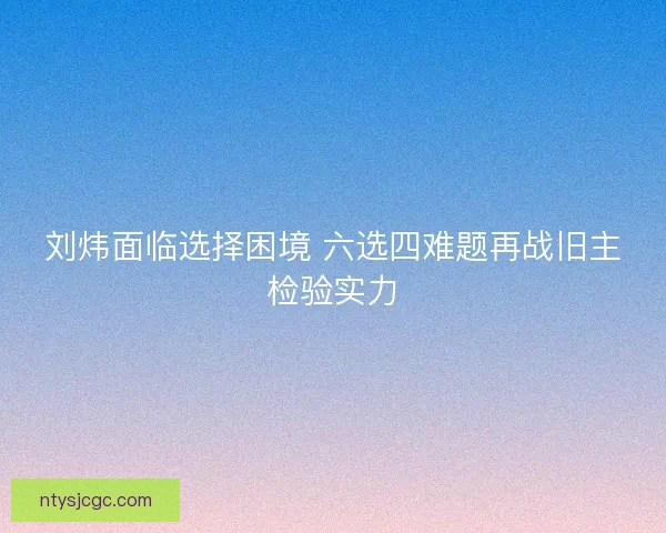 刘炜面临选择困境 六选四难题再战旧主检验实力