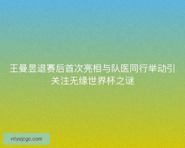 王曼昱退赛后首次亮相与队医同行举动引关注无缘世界杯之谜