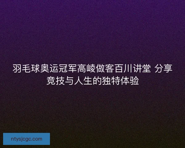 羽毛球奥运冠军高崚做客百川讲堂 分享竞技与人生的独特体验