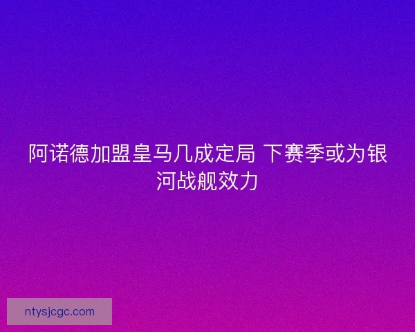 阿诺德加盟皇马几成定局 下赛季或为银河战舰效力