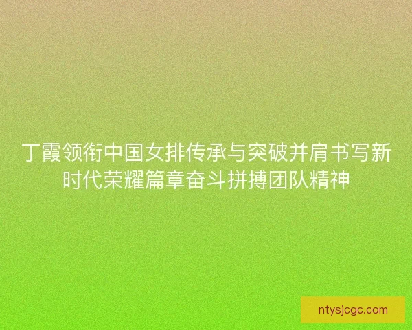 丁霞领衔中国女排传承与突破并肩书写新时代荣耀篇章奋斗拼搏团队精神
