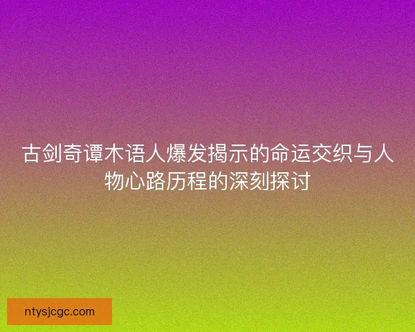 古剑奇谭木语人爆发揭示的命运交织与人物心路历程的深刻探讨
