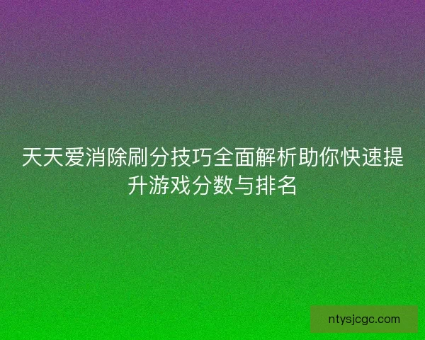 天天爱消除刷分技巧全面解析助你快速提升游戏分数与排名