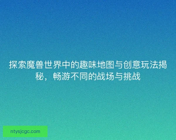 探索魔兽世界中的趣味地图与创意玩法揭秘，畅游不同的战场与挑战