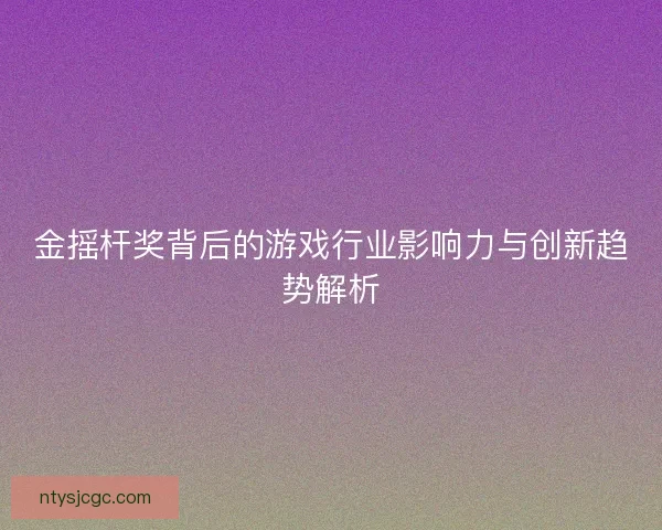 金摇杆奖背后的游戏行业影响力与创新趋势解析 金摇杆奖背后的游戏行业影响力与创新趋势解析
