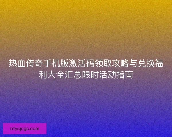 热血传奇手机版激活码领取攻略与兑换福利大全汇总限时活动指南