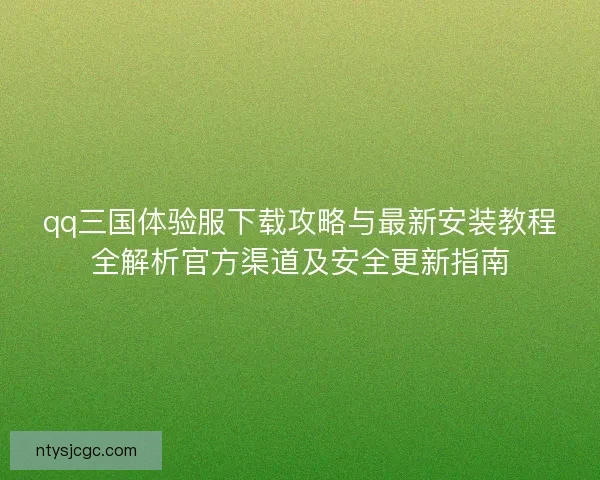 qq三国体验服下载攻略与最新安装教程全解析官方渠道及安全更新指南