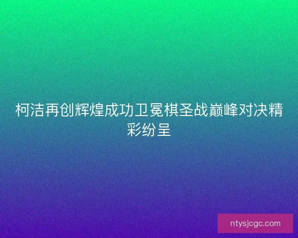 柯洁再创辉煌成功卫冕棋圣战巅峰对决精彩纷呈