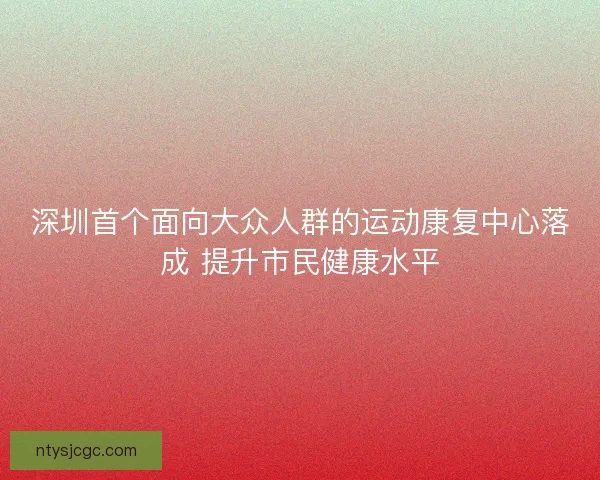 深圳首个面向大众人群的运动康复中心落成 提升市民健康水平