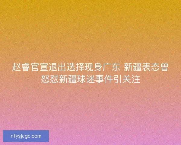 赵睿官宣退出选择现身广东 新疆表态曾怒怼新疆球迷事件引关注