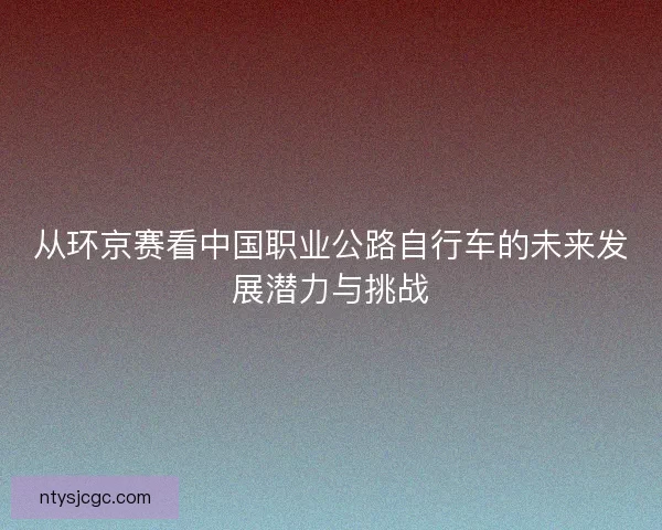 从环京赛看中国职业公路自行车的未来发展潜力与挑战 从环京赛看中国职业公路自行车的未来发展潜力与挑战