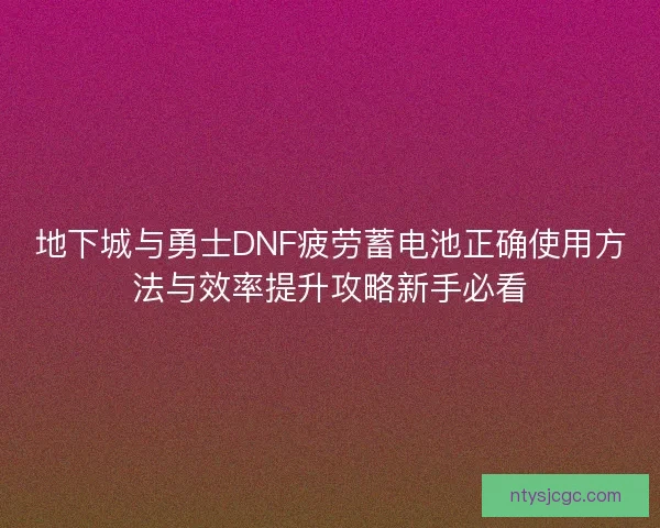 地下城与勇士DNF疲劳蓄电池正确使用方法与效率提升攻略新手必看 地下城与勇士DNF疲劳蓄电池正确使用方法与效率提升攻略新手必看
