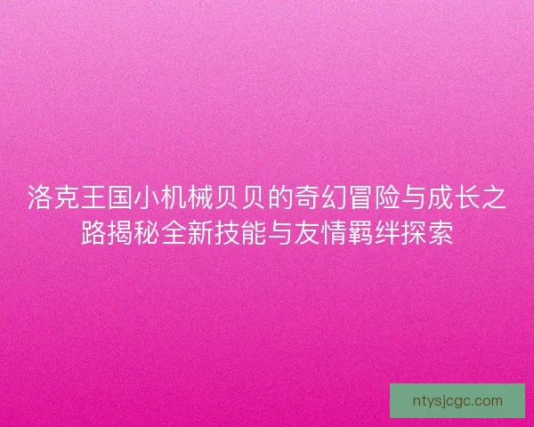 洛克王国小机械贝贝的奇幻冒险与成长之路揭秘全新技能与友情羁绊探索