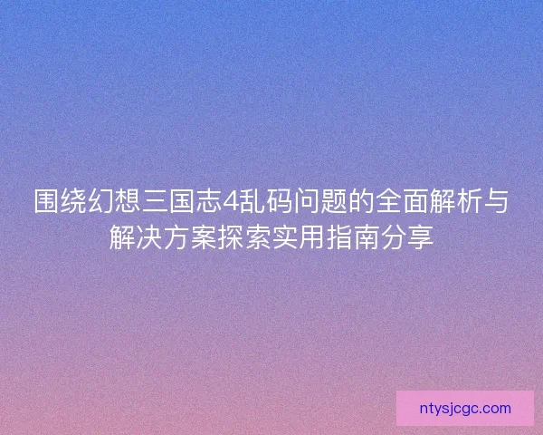 围绕幻想三国志4乱码问题的全面解析与解决方案探索实用指南分享