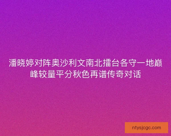 潘晓婷对阵奥沙利文南北擂台各守一地巅峰较量平分秋色再谱传奇对话