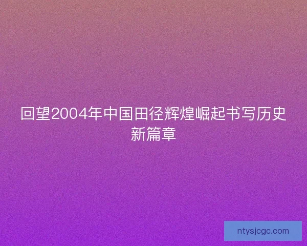回望2004年中国田径辉煌崛起书写历史新篇章