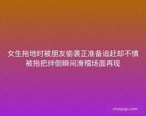 女生拖地时被朋友偷袭正准备追赶却不慎被拖把绊倒瞬间滑稽场面再现