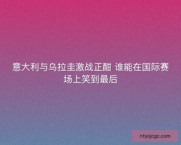 意大利与乌拉圭激战正酣 谁能在国际赛场上笑到最后