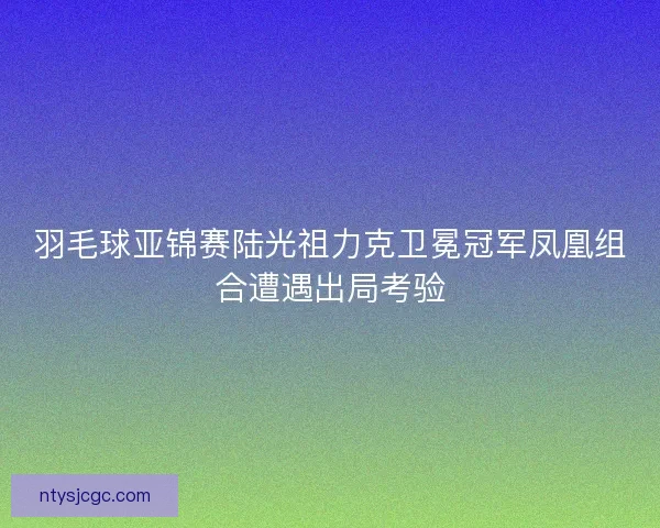 羽毛球亚锦赛陆光祖力克卫冕冠军凤凰组合遭遇出局考验