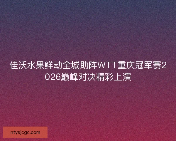 佳沃水果鲜动全城助阵WTT重庆冠军赛2026巅峰对决精彩上演