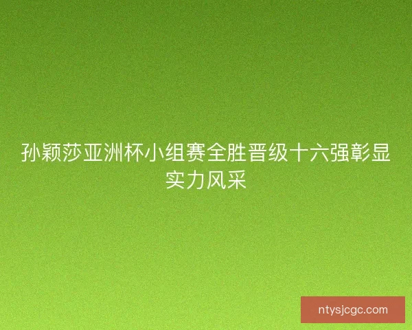 孙颖莎亚洲杯小组赛全胜晋级十六强彰显实力风采