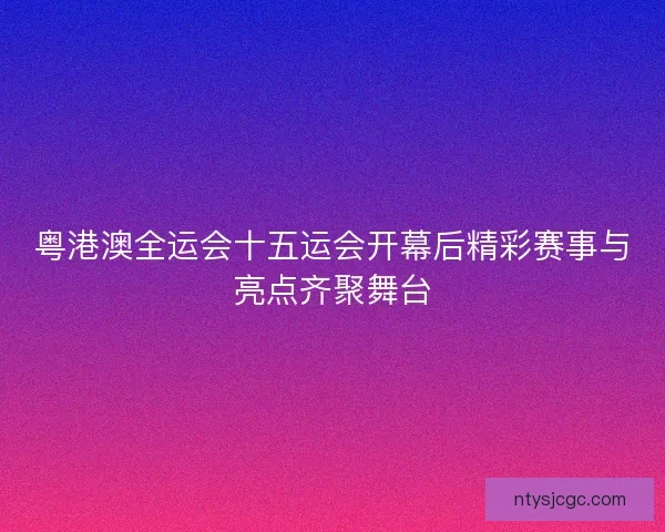 粤港澳全运会十五运会开幕后精彩赛事与亮点齐聚舞台