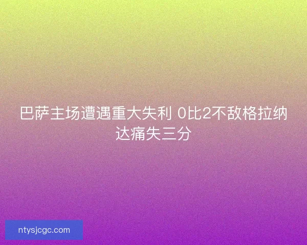 巴萨主场遭遇重大失利 0比2不敌格拉纳达痛失三分 巴萨主场遭遇重大失利 0比2不敌格拉纳达痛失三分