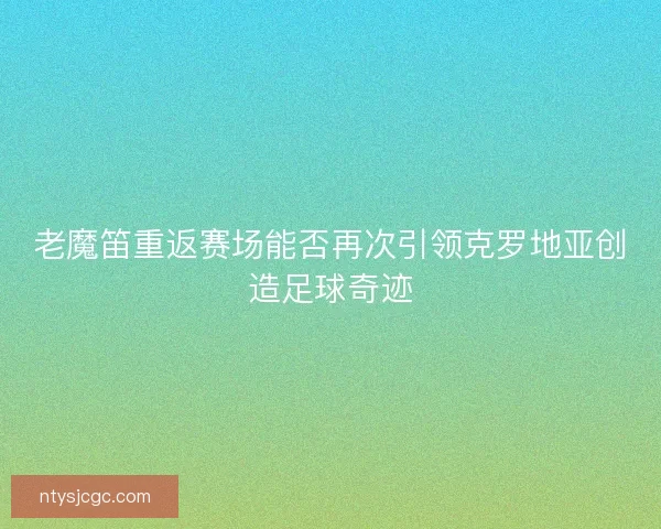 老魔笛重返赛场能否再次引领克罗地亚创造足球奇迹 老魔笛重返赛场能否再次引领克罗地亚创造足球奇迹