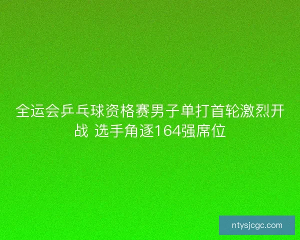 全运会乒乓球资格赛男子单打首轮激烈开战 选手角逐164强席位