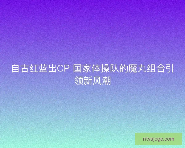 自古红蓝出CP 国家体操队的魔丸组合引领新风潮