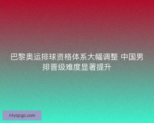 巴黎奥运排球资格体系大幅调整 中国男排晋级难度显著提升
