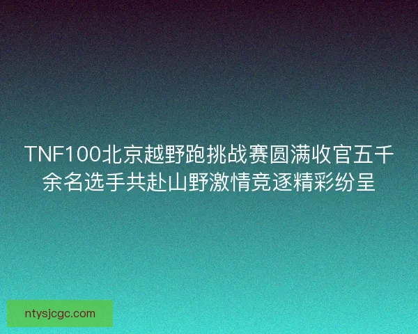 TNF100北京越野跑挑战赛圆满收官五千余名选手共赴山野激情竞逐精彩纷呈 TNF100北京越野跑挑战赛圆满收官五千余名选手共赴山野激情竞逐精彩纷呈