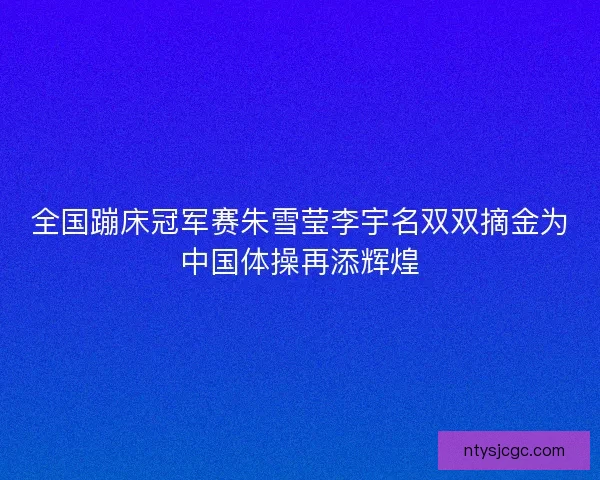 全国蹦床冠军赛朱雪莹李宇名双双摘金为中国体操再添辉煌 全国蹦床冠军赛朱雪莹李宇名双双摘金为中国体操再添辉煌