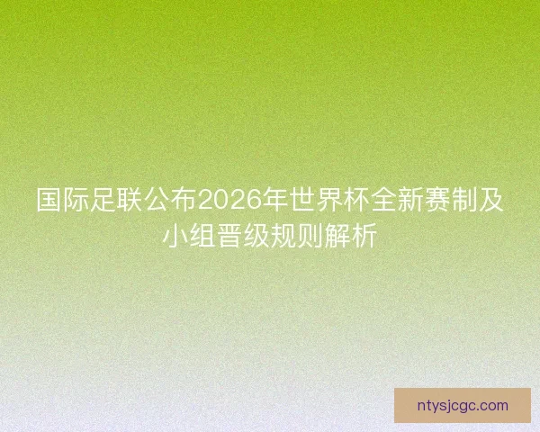 国际足联公布2026年世界杯全新赛制及小组晋级规则解析