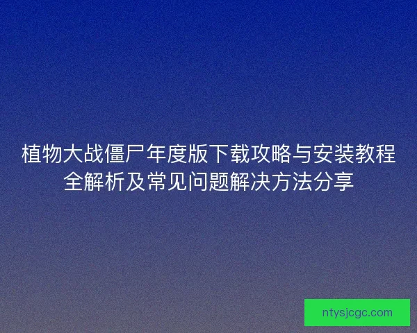 植物大战僵尸年度版下载攻略与安装教程全解析及常见问题解决方法分享 植物大战僵尸年度版下载攻略与安装教程全解析及常见问题解决方法分享